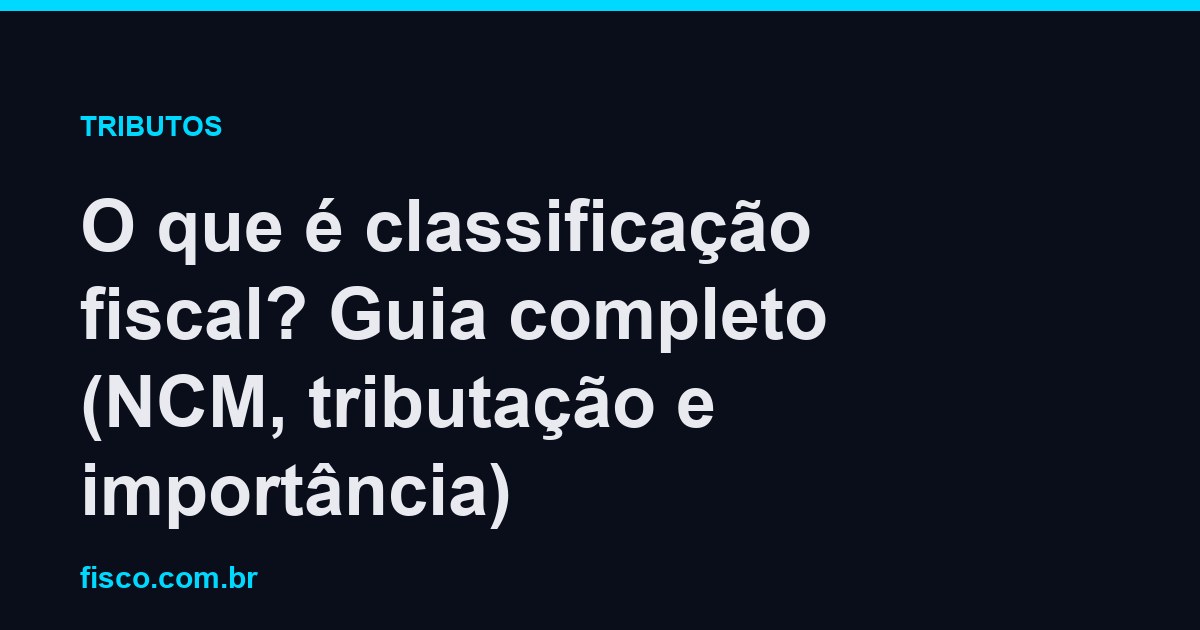 O que é classificação fiscal? Guia completo (NCM, tributação e importância)